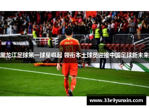 黑龙江足球第一球星崛起 领衔本土球员迎接中国足球新未来