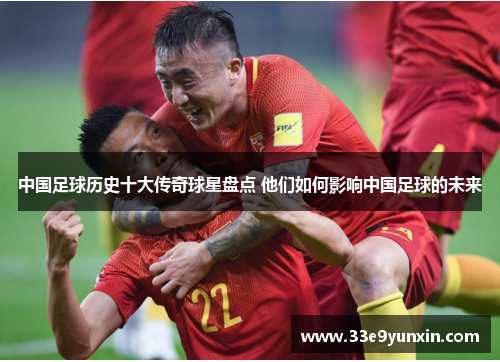 中国足球历史十大传奇球星盘点 他们如何影响中国足球的未来