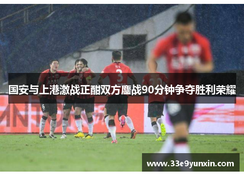 国安与上港激战正酣双方鏖战90分钟争夺胜利荣耀